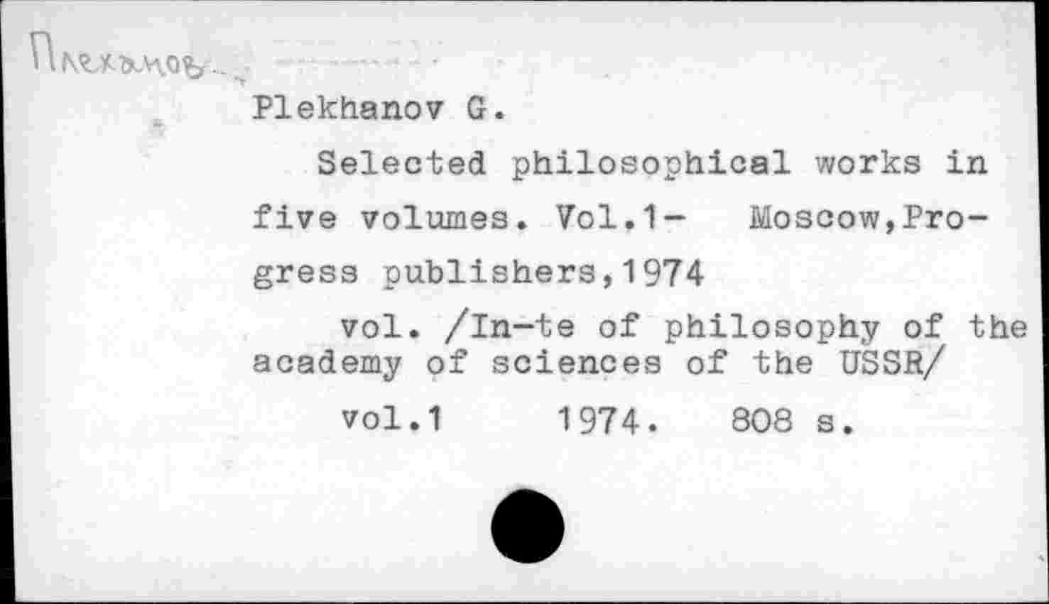 ﻿Plekhanov G.
Selected philosophical works in five volumes. Vol.1- Moscow,Progress publishers,1974
vol. /in-te of philosophy of the academy of sciences of the USSR/
vol.1 1974.	808 s.